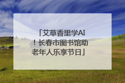 艾草香里学AI！长春市图书馆助老年人乐享节日